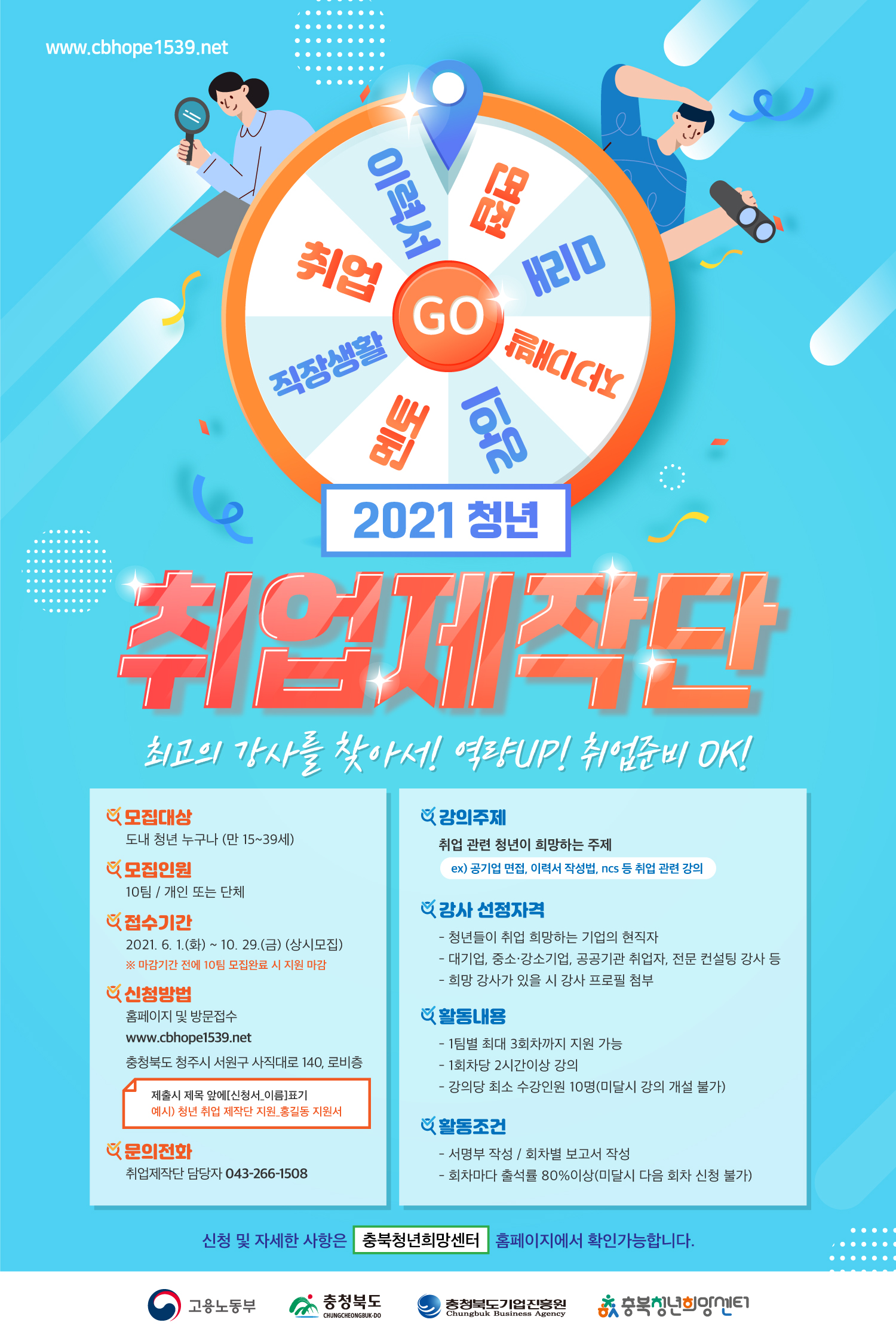 이력서, 면접, 미래, 자기개발, 강의, 멘토, 직장생활, 취업 2021 청년 취업제작단 최고의 강사를 찾아서! 역량UP! 취업준비OK! 모집대상 도내 청년 누구나 (만 15~39세) 모집인원 10팀 / 개인 또는 단체 접수기간 2021. 6. 1.(화) ~ 10. 29.(금) (상시모집) ※ 마감기간 전에 10팀 모집완료 시 지원 마감 신청방법 홈페이지 및 방문접수 www.cbhope1539.net 충청북도 청주시 서원구 사직대로 140, 로비층 제출시 제목 앞에 [신청서_이름]표기 예시) 청년 취업 제작단 지원 홍길동 지원서 문의전화 취업제작단 담당자 043-266-1508 강의주제 취업 관련 청년이 희망하는 주제 ex)공기업 면접, 이력서 작성법, ncs등 취업 관련 강의 강사 선정자격 - 청년들이 취업 희망하는 기업의 현직자 - 대기업, 중소·강소기업, 공공기관 취업자, 전문 컨설팅 강사 등 - 희망 강사가 있을 시 강사 프로필 첨부 활동내용 - 1팀별 최대 3회차까지 지원 가능 - 1회차당 2시간이상 강의 - 강의당 최소 수강인원 10명(미달시 강의 개설 불가) 활동조건 - 서명부 작성 / 회차별 보고서 작성 - 회차마다 출석률 80%이상(미달시 다음 회차 신청 불가) 신청 및 자세한 사항은 충북청년희망센터 홈페이지에서 확인가능합니다. 고용노동부, 충청북도, 충청북도기업진흥원, 충북청년희망센터