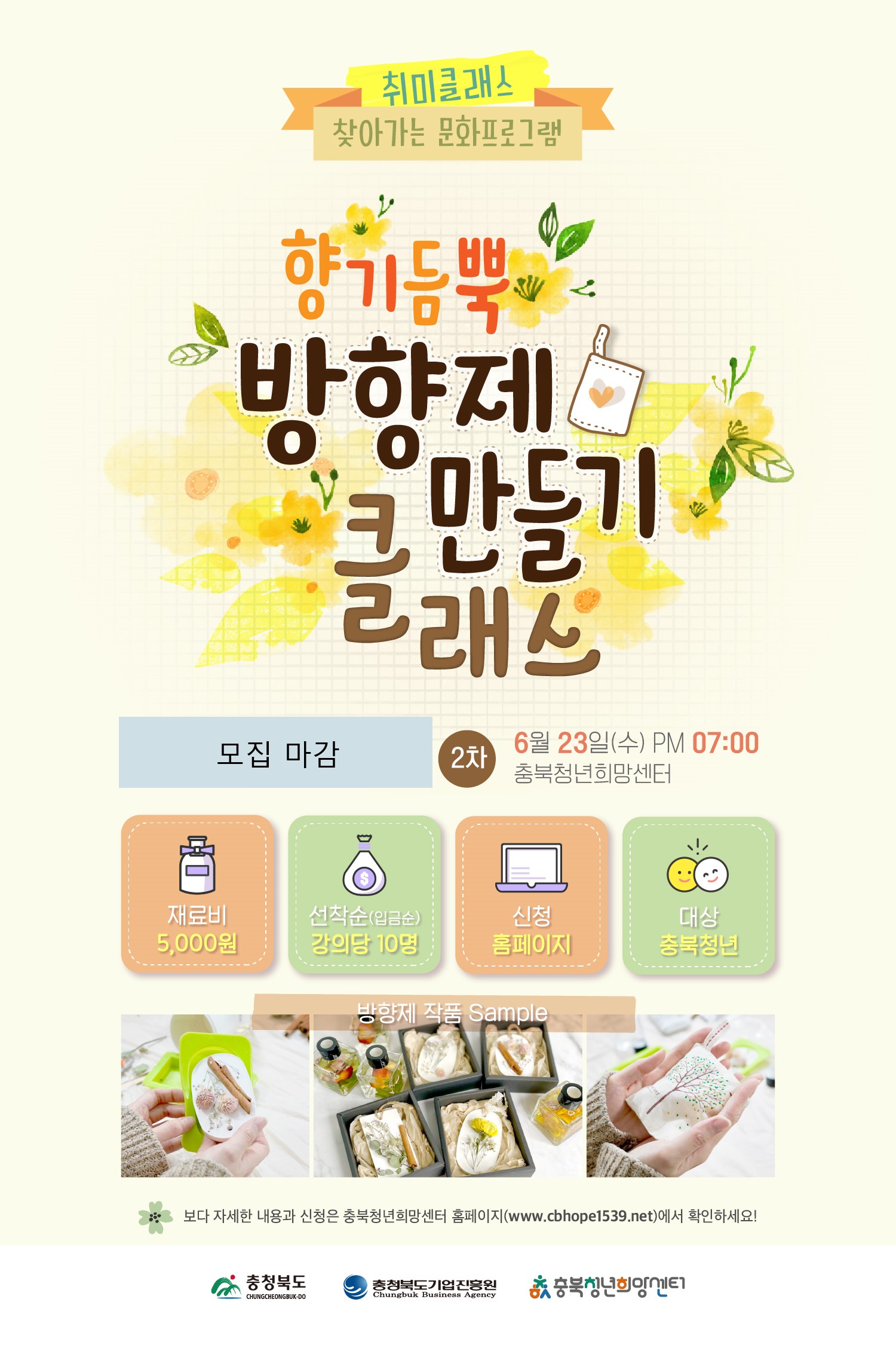 취미클래스 찾아가는 문화프로그램 향기듬뿍 방향제 만들기 클래스 모집 마감 2차 6월 23일(수) PM 07:00 충북청년희망센터 재료비:5,000원  선착순(입금순):강의당 10명 신청:홈페이지  대상:충북청년 방ㅎ샹제 작품 Sample 보다 자세한 내용과 신청은 충북청년희망센터 홈페이지(www.cbhope1539.net)에서 확인하세요! 충청북도 충청북도기업진흥원 충북청년희망센터