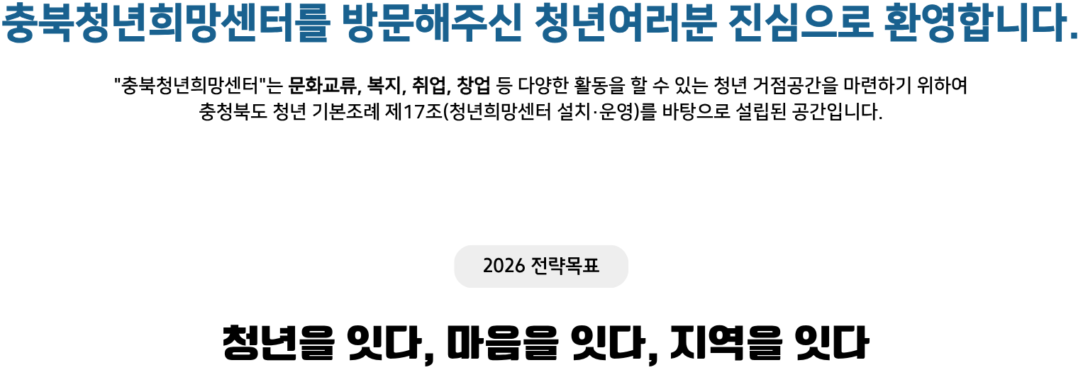 충북청년희망센터를 방문해주신 청년 여러분 진심으로 환영합니다.
							&ldquo;충북청년희망센터&rdquo;는 문화교류, 복지, 취업, 창업 등 다양한 활동을 할 수 있는 청년 거점공간을 마련하기 위하여 충청북도 청년 기본조례 제17조(청년희망센터 설치&middot;운영)를 바탕으로 설립된 공간입니다.